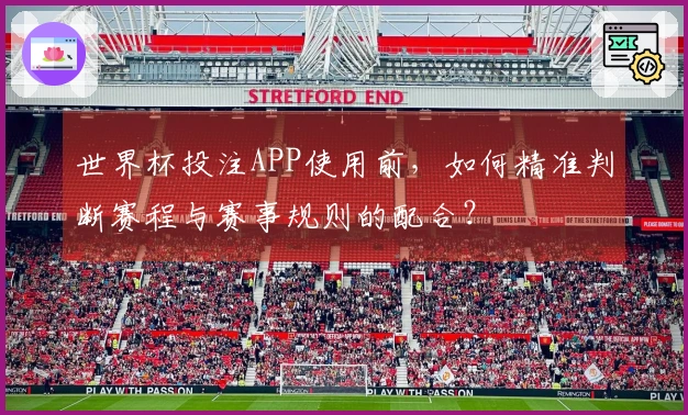 世界杯投注APP使用前,如何精准判断赛程与赛事规则的配合?