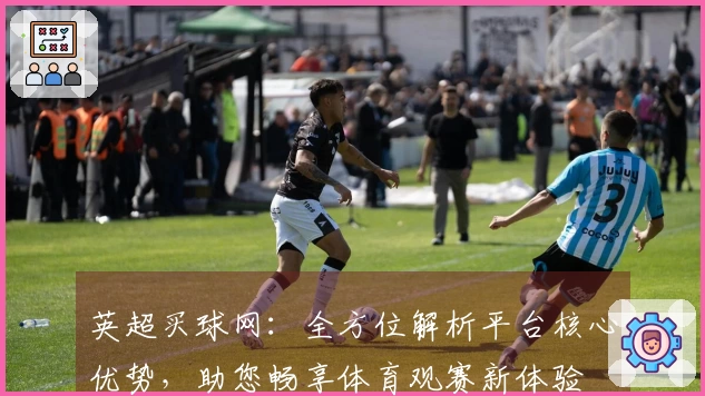 英超买球网：全方位解析平台核心优势，助您畅享体育观赛新体验