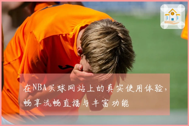 在NBA买球网站上的真实使用体验，畅享流畅直播与丰富功能