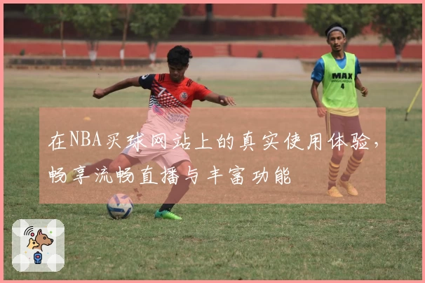 在NBA买球网站上的真实使用体验,畅享流畅直播与丰富功能