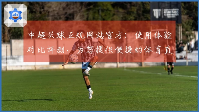 中超买球正规网站官方：使用体验对比评测，为您提供便捷的体育直播入口与功能指引