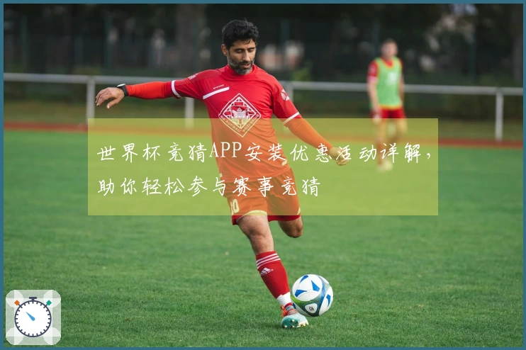 世界杯竞猜APP安装优惠活动详解，助你轻松参与赛事竞猜