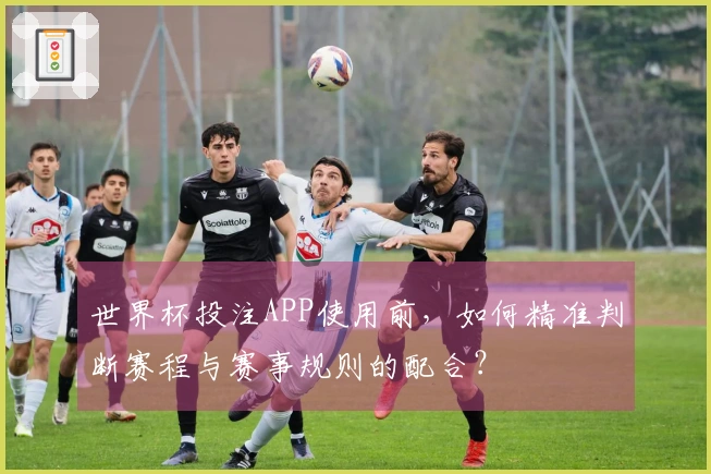 世界杯投注APP使用前，如何精准判断赛程与赛事规则的配合？